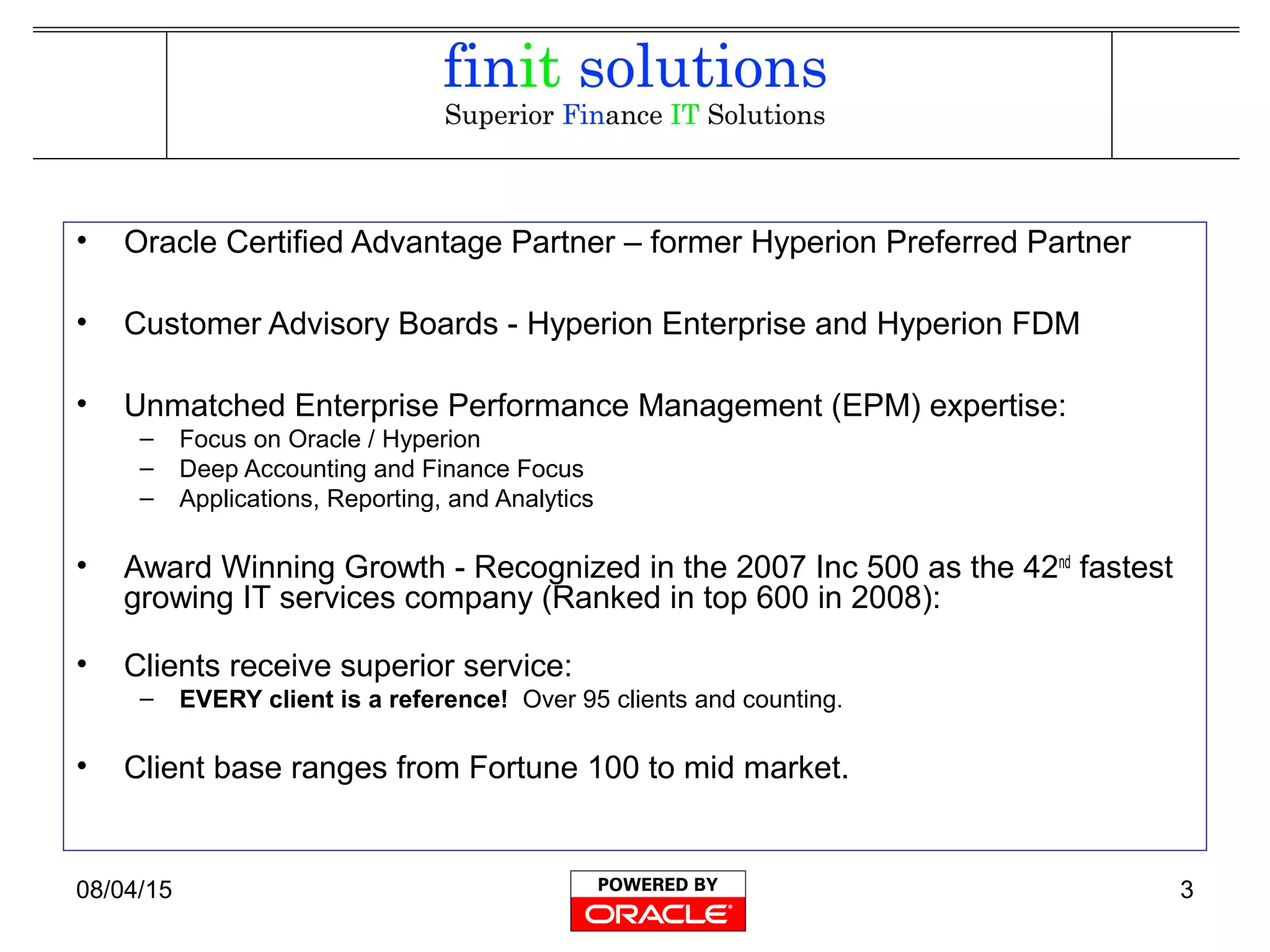 08/04/15 3
• Oracle Certified Advantage Partner – former Hyperion Preferred Partner
• Customer Advisory Boards - Hyperion Enterprise and Hyperion FDM
• Unmatched Enterprise Performance Management (EPM) expertise:
– Focus on Oracle / Hyperion
– Deep Accounting and Finance Focus
– Applications, Reporting, and Analytics
• Award Winning Growth - Recognized in the 2007 Inc 500 as the 42nd
fastest
growing IT services company (Ranked in top 600 in 2008):
• Clients receive superior service:
– EVERY client is a reference! Over 95 clients and counting.
• Client base ranges from Fortune 100 to mid market.
 