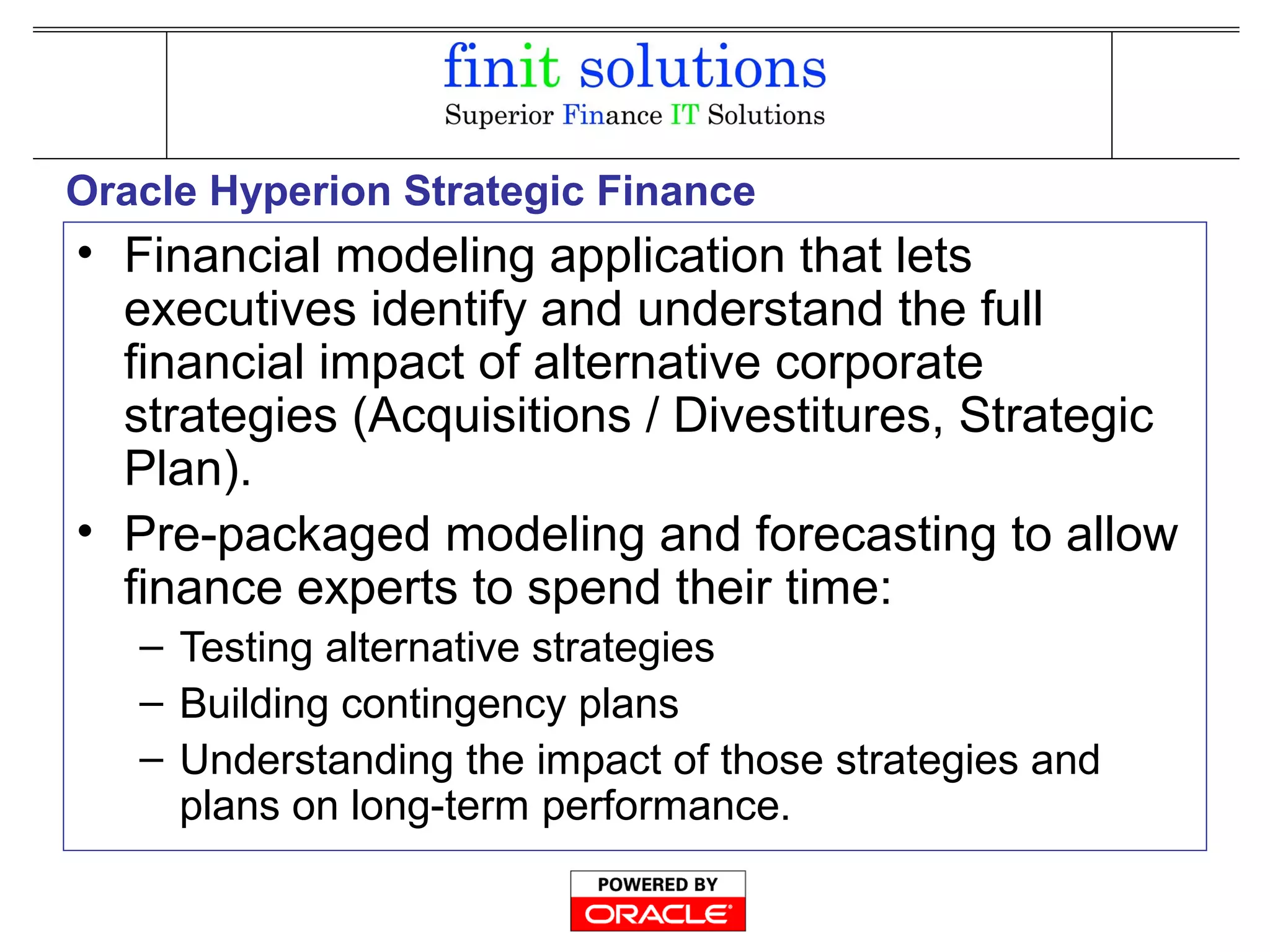 Oracle Hyperion Strategic Finance
• Financial modeling application that lets
executives identify and understand the full
financial impact of alternative corporate
strategies (Acquisitions / Divestitures, Strategic
Plan).
• Pre-packaged modeling and forecasting to allow
finance experts to spend their time:
– Testing alternative strategies
– Building contingency plans
– Understanding the impact of those strategies and
plans on long-term performance.
 
