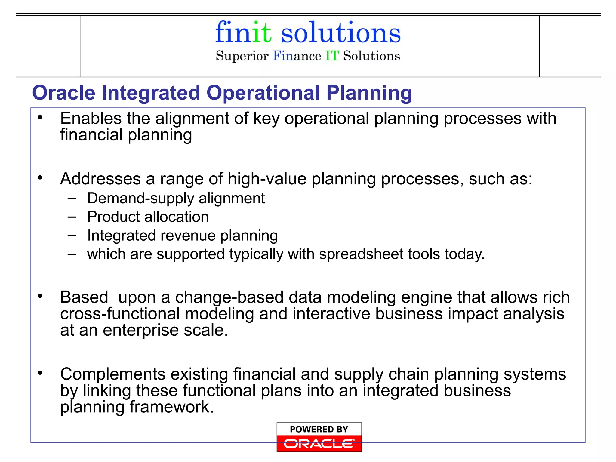 Oracle Integrated Operational Planning
• Enables the alignment of key operational planning processes with
financial planning
• Addresses a range of high-value planning processes, such as:
– Demand-supply alignment
– Product allocation
– Integrated revenue planning
– which are supported typically with spreadsheet tools today.
• Based upon a change-based data modeling engine that allows rich
cross-functional modeling and interactive business impact analysis
at an enterprise scale.
• Complements existing financial and supply chain planning systems
by linking these functional plans into an integrated business
planning framework.
 