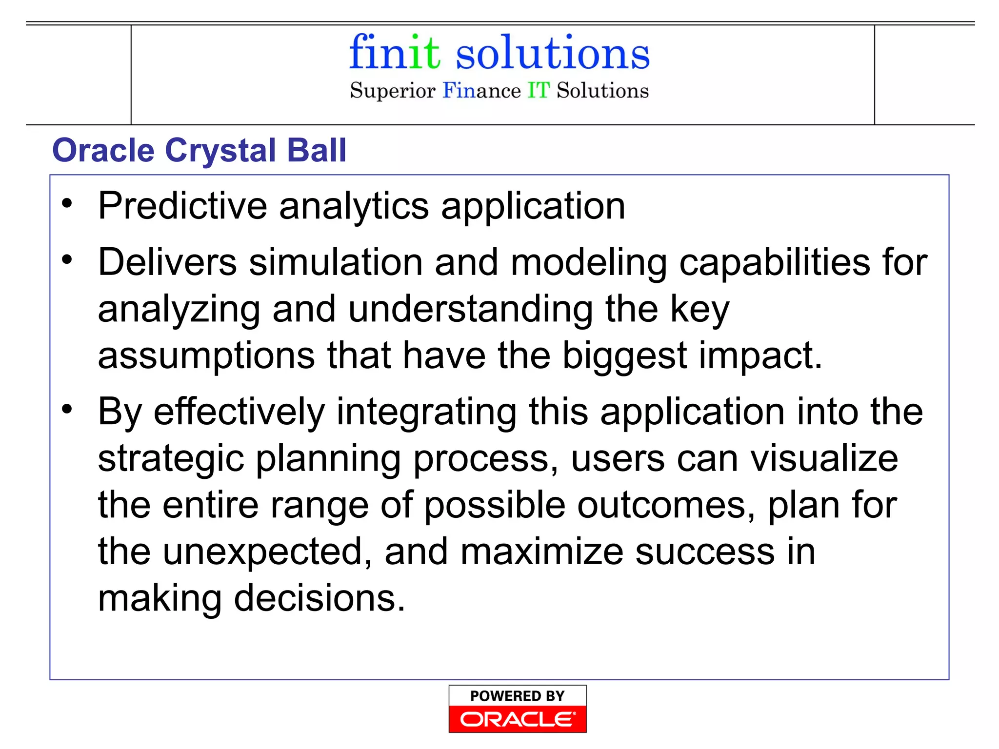 Oracle Crystal Ball
• Predictive analytics application
• Delivers simulation and modeling capabilities for
analyzing and understanding the key
assumptions that have the biggest impact.
• By effectively integrating this application into the
strategic planning process, users can visualize
the entire range of possible outcomes, plan for
the unexpected, and maximize success in
making decisions.
 