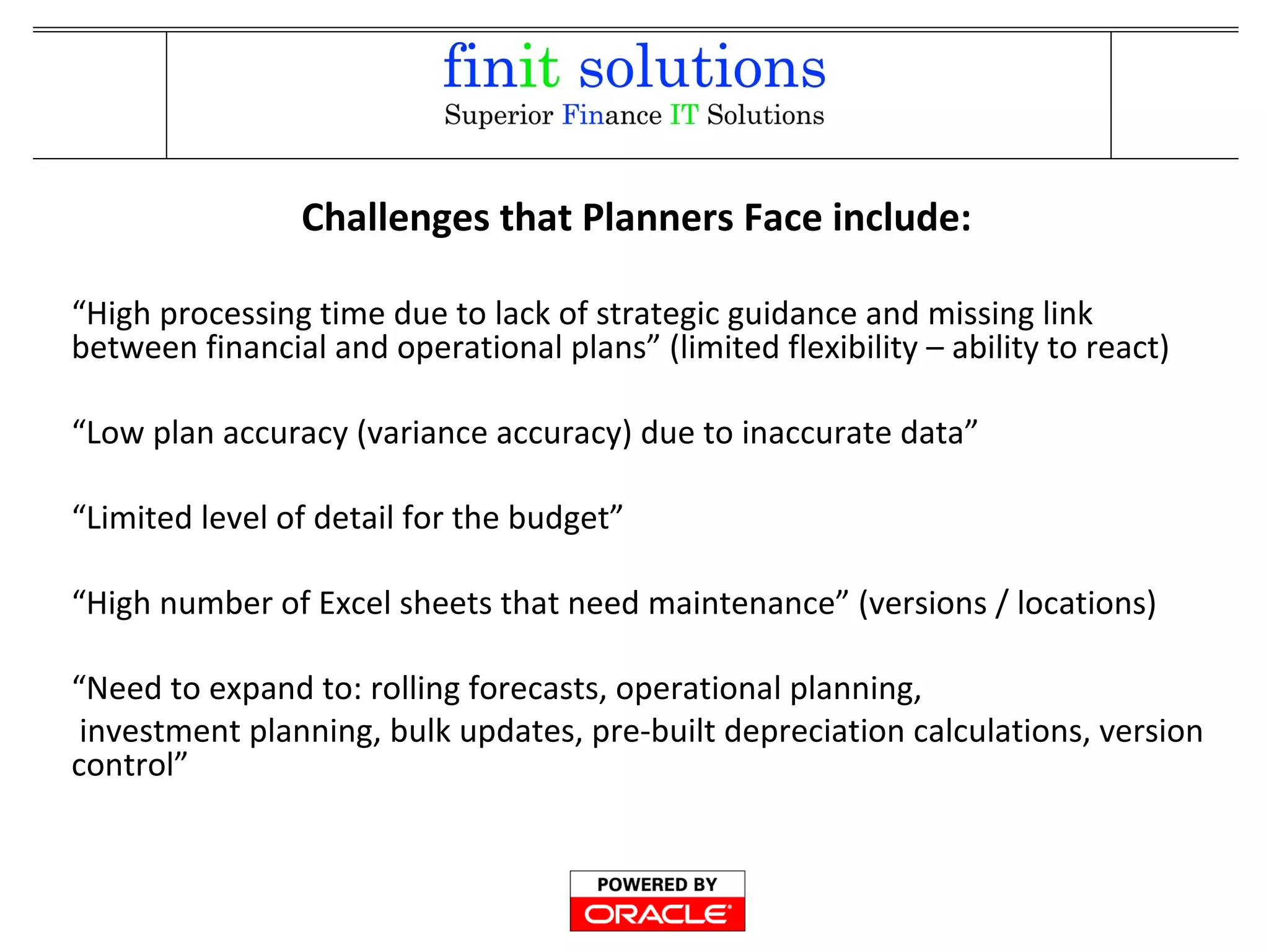 “High processing time due to lack of strategic guidance and missing link
between financial and operational plans” (limited flexibility – ability to react)
“Low plan accuracy (variance accuracy) due to inaccurate data”
“Limited level of detail for the budget”
“High number of Excel sheets that need maintenance” (versions / locations)
“Need to expand to: rolling forecasts, operational planning,
investment planning, bulk updates, pre-built depreciation calculations, version
control”
Challenges that Planners Face include:
 