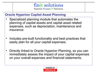 Oracle Hyperion Capital Asset Planning
• Specialized planning module that automates the
planning of capital assets and capital asset related
expenses, such as depreciation, maintenance and
insurance
• Includes pre-built functionality and best practices that
easily plan for all your capital expenses.
• Directly linked to Oracle Hyperion Planning, so you can
immediately assess the impact of your capital expenses
on your overall expenses and financial statements.
 