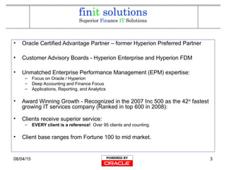 08/04/15 3
• Oracle Certified Advantage Partner – former Hyperion Preferred Partner
• Customer Advisory Boards - Hyperion Enterprise and Hyperion FDM
• Unmatched Enterprise Performance Management (EPM) expertise:
– Focus on Oracle / Hyperion
– Deep Accounting and Finance Focus
– Applications, Reporting, and Analytics
• Award Winning Growth - Recognized in the 2007 Inc 500 as the 42nd
fastest
growing IT services company (Ranked in top 600 in 2008):
• Clients receive superior service:
– EVERY client is a reference! Over 95 clients and counting.
• Client base ranges from Fortune 100 to mid market.
 