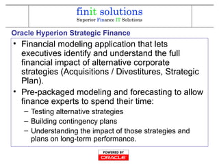 Oracle Hyperion Strategic Finance
• Financial modeling application that lets
executives identify and understand the full
financial impact of alternative corporate
strategies (Acquisitions / Divestitures, Strategic
Plan).
• Pre-packaged modeling and forecasting to allow
finance experts to spend their time:
– Testing alternative strategies
– Building contingency plans
– Understanding the impact of those strategies and
plans on long-term performance.
 