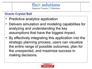Oracle Crystal Ball
• Predictive analytics application
• Delivers simulation and modeling capabilities for
analyzing and understanding the key
assumptions that have the biggest impact.
• By effectively integrating this application into the
strategic planning process, users can visualize
the entire range of possible outcomes, plan for
the unexpected, and maximize success in
making decisions.
 