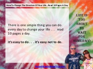 How To Change The Direction Of Your Life…Read 10 Pages A Day



                                                                Life is
                                                                  Too
 There is one simple thing you can do                            Short
 every day to change your life . . . read                          To
 10 pages a day.                                                  Wait
                                                                  For
 It’s easy to do . . . it’s easy not to do.                    Someday!




                            NakedHippiesRoadTrip.com
 