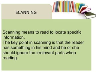 Scanning means to read to locate specific
information.
The key point in scanning is that the reader
has something in his mind and he or she
should ignore the irrelevant parts when
reading.
SCANNING
 