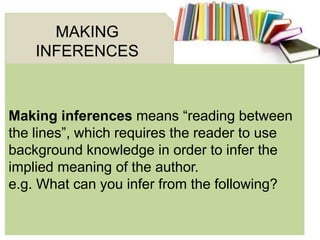 Making inferences means ―reading between
the lines‖, which requires the reader to use
background knowledge in order to infer the
implied meaning of the author.
e.g. What can you infer from the following?
MAKING
INFERENCES
 