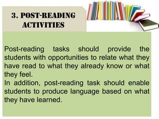 Post-reading tasks should provide the
students with opportunities to relate what they
have read to what they already know or what
they feel.
In addition, post-reading task should enable
students to produce language based on what
they have learned.
3. Post-reading
activities
 