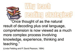 ―Once thought of as the natural
result of decoding plus oral language,
comprehension is now viewed as a much
more complex process involving
knowledge, experience, thinking and
teaching.‖
(Linda Fielding and P. David Pearson, 1994)
 