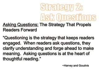 Asking Questions: The Strategy That Propels
Readers Forward
“Questioning is the strategy that keeps readers
engaged. When readers ask questions, they
clarify understanding and forge ahead to make
meaning. Asking questions is at the heart of
thoughtful reading.”
~Harvey and Goudvis
 