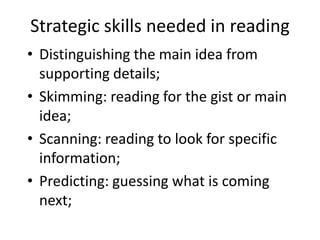 Strategic skills needed in reading
• Distinguishing the main idea from
supporting details;
• Skimming: reading for the gist or main
idea;
• Scanning: reading to look for specific
information;
• Predicting: guessing what is coming
next;
 