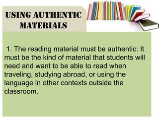 1. The reading material must be authentic: It
must be the kind of material that students will
need and want to be able to read when
traveling, studying abroad, or using the
language in other contexts outside the
classroom.
USING AUTHENTIC
MATERIALS
 