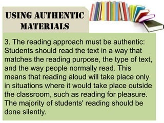 3. The reading approach must be authentic:
Students should read the text in a way that
matches the reading purpose, the type of text,
and the way people normally read. This
means that reading aloud will take place only
in situations where it would take place outside
the classroom, such as reading for pleasure.
The majority of students' reading should be
done silently.
USING AUTHENTIC
MATERIALS
 
