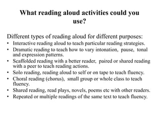 What reading aloud activities could you
use?
Different types of reading aloud for different purposes:
• Interactive reading aloud to teach particular reading strategies.
• Dramatic reading to teach how to vary intonation, pause, tonal
and expression patterns.
• Scaffolded reading with a better reader, paired or shared reading
with a peer to teach reading actions.
• Solo reading, reading aloud to self or on tape to teach fluency.
• Choral reading (chorus), small group or whole class to teach
fluency.
• Shared reading, read plays, novels, poems etc with other readers.
• Repeated or multiple readings of the same text to teach fluency.
 