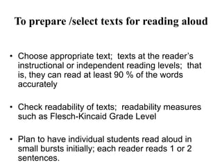 To prepare /select texts for reading aloud
• Choose appropriate text; texts at the reader’s
instructional or independent reading levels; that
is, they can read at least 90 % of the words
accurately
• Check readability of texts; readability measures
such as Flesch-Kincaid Grade Level
• Plan to have individual students read aloud in
small bursts initially; each reader reads 1 or 2
sentences.
 