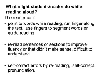 What might students/reader do while
reading aloud?
The reader can:
• point to words while reading, run finger along
the text, use fingers to segment words or
guide reading
• re-read sentences or sections to improve
fluency or that didn’t make sense, difficult to
understand.
• self-correct errors by re-reading, self-correct
pronunciation.
 