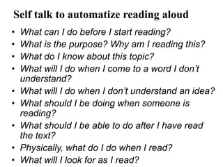 Self talk to automatize reading aloud
• What can I do before I start reading?
• What is the purpose? Why am I reading this?
• What do I know about this topic?
• What will I do when I come to a word I don’t
understand?
• What will I do when I don’t understand an idea?
• What should I be doing when someone is
reading?
• What should I be able to do after I have read
the text?
• Physically, what do I do when I read?
• What will I look for as I read?
 