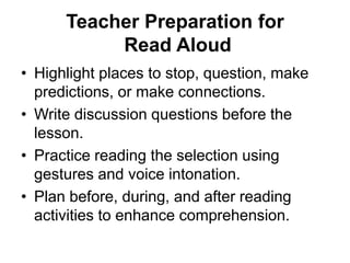 Teacher Preparation for
Read Aloud
• Highlight places to stop, question, make
predictions, or make connections.
• Write discussion questions before the
lesson.
• Practice reading the selection using
gestures and voice intonation.
• Plan before, during, and after reading
activities to enhance comprehension.
 