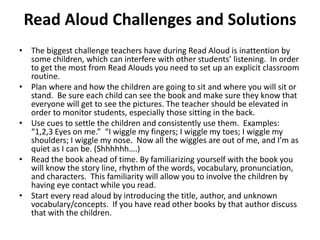 Read Aloud Challenges and Solutions
• The biggest challenge teachers have during Read Aloud is inattention by
some children, which can interfere with other students’ listening. In order
to get the most from Read Alouds you need to set up an explicit classroom
routine.
• Plan where and how the children are going to sit and where you will sit or
stand. Be sure each child can see the book and make sure they know that
everyone will get to see the pictures. The teacher should be elevated in
order to monitor students, especially those sitting in the back.
• Use cues to settle the children and consistently use them. Examples:
“1,2,3 Eyes on me.” “I wiggle my fingers; I wiggle my toes; I wiggle my
shoulders; I wiggle my nose. Now all the wiggles are out of me, and I’m as
quiet as I can be. (Shhhhhh….)
• Read the book ahead of time. By familiarizing yourself with the book you
will know the story line, rhythm of the words, vocabulary, pronunciation,
and characters. This familiarity will allow you to involve the children by
having eye contact while you read.
• Start every read aloud by introducing the title, author, and unknown
vocabulary/concepts. If you have read other books by that author discuss
that with the children.
 