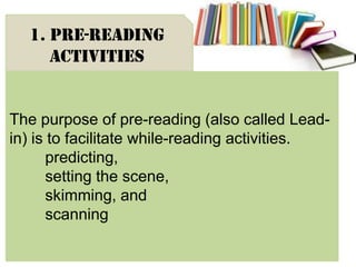The purpose of pre-reading (also called Lead-
in) is to facilitate while-reading activities.
predicting,
setting the scene,
skimming, and
scanning
1. Pre-reading
activities
 