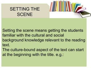 Setting the scene means getting the students
familiar with the cultural and social
background knowledge relevant to the reading
text.
The culture-bound aspect of the text can start
at the beginning with the title. e.g.:
SETTING THE
SCENE
 