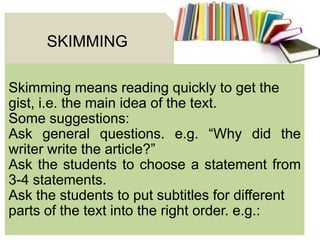Skimming means reading quickly to get the
gist, i.e. the main idea of the text.
Some suggestions:
Ask general questions. e.g. ―Why did the
writer write the article?‖
Ask the students to choose a statement from
3-4 statements.
Ask the students to put subtitles for different
parts of the text into the right order. e.g.:
SKIMMING
 