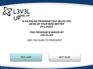 L3V3L
UP
LEVEL UP-
IS AN ONLINE PROGRAM THAT HELPS YOU
DEVELOP YOUR MIND BETTER
BY LOGICS
THIS PROGRAM IS MAKED BY
JAN ALLEN
ARE YOU SURE TO PROCEED?
YES I AM! NOT NOW
 