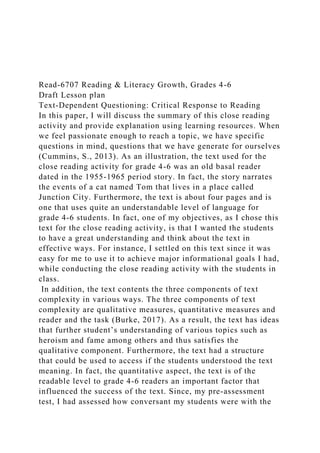 Read-6707 Reading & Literacy Growth, Grades 4-6
Draft Lesson plan
Text-Dependent Questioning: Critical Response to Reading
In this paper, I will discuss the summary of this close reading
activity and provide explanation using learning resources. When
we feel passionate enough to reach a topic, we have specific
questions in mind, questions that we have generate for ourselves
(Cummins, S., 2013). As an illustration, the text used for the
close reading activity for grade 4-6 was an old basal reader
dated in the 1955-1965 period story. In fact, the story narrates
the events of a cat named Tom that lives in a place called
Junction City. Furthermore, the text is about four pages and is
one that uses quite an understandable level of language for
grade 4-6 students. In fact, one of my objectives, as I chose this
text for the close reading activity, is that I wanted the students
to have a great understanding and think about the text in
effective ways. For instance, I settled on this text since it was
easy for me to use it to achieve major informational goals I had,
while conducting the close reading activity with the students in
class.
In addition, the text contents the three components of text
complexity in various ways. The three components of text
complexity are qualitative measures, quantitative measures and
reader and the task (Burke, 2017). As a result, the text has ideas
that further student’s understanding of various topics such as
heroism and fame among others and thus satisfies the
qualitative component. Furthermore, the text had a structure
that could be used to access if the students understood the text
meaning. In fact, the quantitative aspect, the text is of the
readable level to grade 4-6 readers an important factor that
influenced the success of the text. Since, my pre-assessment
test, I had assessed how conversant my students were with the
 