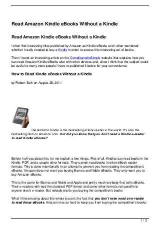 Read Amazon Kindle eBooks Without a Kindle

Read Amazon Kindle eBooks Without a Kindle
I often find interesting titles published by Amazon as Kindle eBooks and I often wondered
whether I really needed to buy a Kindle in order to access this interesting set of books.

Then I found an interesting article on the ComplicatedtoSimple website that explains how you
can read Amazon Kindle eBooks also with other devices and, since I think that the subject could
be useful to many more people I have re-published it below for your convenience.

How to Read Kindle eBooks Without a Kindle

by Robert Seth on August 25, 2011




               The Amazon Kindle is the bestselling eBook reader in the world. It’s also the
bestselling item on Amazon.com. But did you know that you don’t need a Kindle e-reader
to read Kindle eBooks?




Before I tell you about this, let me explain a few things. First of all, Kindles can read books in the
Kindle, PDF, and a couple other formats. They cannot read books in other eBook reader
formats. This is done intentionally in an attempt to prevent you from reading the competition’s
eBooks. Amazon does not want you buying Barnes and Noble eBooks. They only want you to
buy Amazon eBooks.

This is the same for Barnes and Noble and Apple and pretty much anybody that sells eBooks.
Their e-readers will read the standard PDF format and some other formats not specific to
anyone else’s e-reader. But nobody wants you buying the competition’s books

What I find amusing about this whole issue is the fact that you don’t even need an e-reader
to read these eBooks. Amazon tries so hard to keep you from buying the competition’s books.




                                                                                                1/3
 