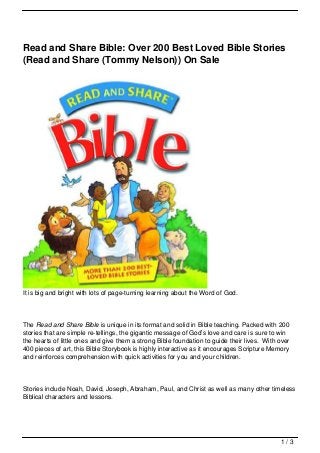 Read and Share Bible: Over 200 Best Loved Bible Stories
(Read and Share (Tommy Nelson)) On Sale




It is big and bright with lots of page-turning learning about the Word of God.




The Read and Share Bible is unique in its format and solid in Bible teaching. Packed with 200
stories that are simple re-tellings, the gigantic message of God’s love and care is sure to win
the hearts of little ones and give them a strong Bible foundation to guide their lives. With over
400 pieces of art, this Bible Storybook is highly interactive as it encourages Scripture Memory
and reinforces comprehension with quick activities for you and your children.




Stories include Noah, David, Joseph, Abraham, Paul, and Christ as well as many other timeless
Biblical characters and lessons.




                                                                                             1/3
 