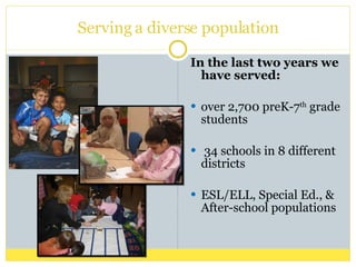 Serving a diverse population In the last two years we have served: over 2,700 preK-7 th  grade students 34 schools in 8 different districts ESL/ELL, Special Ed., & After-school populations 