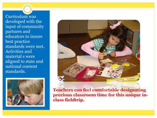 Teachers can feel comfortable designating precious classroom time for this unique in-class fieldtrip. Curriculum was developed with the input of community partners and educators to insure best practice standards were met. Activities and material s were aligned to state and national content standards. 