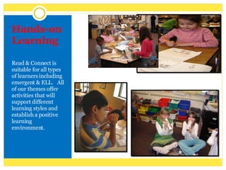 Hands-on Learning Read & Connect is suitable for all types of learners including emergent & ELL.  All of our themes offer activities that will support different learning styles and establish a positive learning environment. 