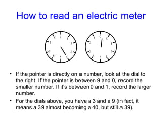 How to read an electric meter If the pointer is directly on a number, look at the dial to the right. If the pointer is between 9 and 0, record the smaller number. If it’s between 0 and 1, record the larger number. For the dials above, you have a 3 and a 9 (in fact, it means a 39 almost becoming a 40, but still a 39). 0 5 1 2 3 4 6 9 8 7 0 5 1 2 3 4 6 9 8 7 