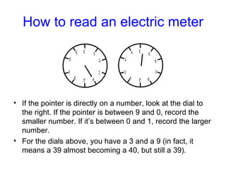 How to read an electric meter <ul><li>If the pointer is directly on a number, look at the dial to the right. If the pointe...