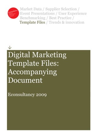 Market Data / Supplier Selection /
     Event Presentations / User Experience
     Benchmarking / Best Practice /
     Template Files / Trends & innovation





Digital Marketing
Template Files:
Accompanying
Document
Econsultancy 2009
 
