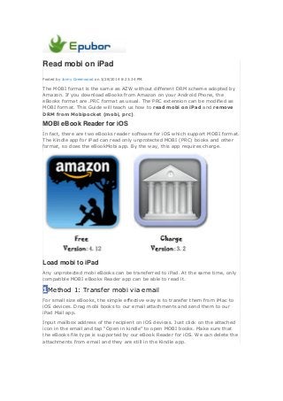 Read mobi on iPad
Posted by Jonny Greenwood on 3/28/2014 8:23:34 PM.
The MOBI format is the same as AZW without different DRM scheme adopted by
Amazon. If you download eBooks from Amazon on your Android Phone, the
eBooks format are .PRC format as usual. The PRC extension can be modified as
MOBI format. This Guide will teach us how to read mobi on iPad and remove
DRM from Mobipocket (mobi, prc).
MOBI eBook Reader for iOS
In fact, there are two eBooks reader software for iOS which support MOBI format.
The Kindle app for iPad can read only unprotected MOBI (PRC) books and other
format, so does the eBookMobi app. By the way, this app requires charge.
Load mobi to iPad
Any unprotected mobi eBooks can be transferred to iPad. At the same time, only
compatible MOBI eBooks Reader app can be able to read it.
1Method 1: Transfer mobi via email
For small size eBooks, the simple effective way is to transfer them from iMac to
iOS devices. Drag mobi books to our email attachments and send them to our
iPad Mail app.
Input mailbox address of the recipient on iOS devices. Just click on the attached
icon in the email and tap “Open in kindle” to open MOBI books. Make sure that
the eBooks file type is supported by our eBook Reader for iOS. We can delete the
attachments from email and they are still in the Kindle app.
 