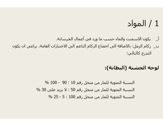 ‫سانة‬ ‫الخ‬ ‫عمال‬‫الخرسانة‬ ‫عمال‬.
‫يكون‬ ‫ان‬ ‫يراعى‬ ،‫العامة‬ ‫االختبارات‬ ‫الى‬ ‫اعم‬
‫رقم‬10:90-100%
‫رقم‬50:‫على‬ ‫يزيد‬ ‫ال‬30%
‫رقم‬100:5-25%
1/‫المواد‬ 1/‫المواد‬
‫أ‬‫أع‬ ‫في‬ ‫د‬ ‫و‬ ‫ما‬ ‫حسب‬ ‫والماء‬ ‫االسمنت‬ ‫يكون‬ ‫أ‬_‫أع‬ ‫في‬ ‫ورد‬ ‫ما‬ ‫حسب‬ ‫والماء‬ ‫االسمنت‬ ‫يكون‬
‫ب‬_‫الرمل‬ ‫ركام‬:‫النا‬ ‫الركام‬ ‫اخضاع‬ ‫الى‬ ‫باالضافة‬
‫كالتالي‬ ‫التدرج‬:‫ي‬ ‫رج‬
‫الخشنة‬ ‫لوجه‬)‫البطانة‬:(
‫ر‬ ‫منخل‬ ‫من‬ ‫للمار‬ ‫المئوية‬ ‫النسبة‬
‫ر‬ ‫منخل‬ ‫من‬ ‫للمار‬ ‫المئوية‬ ‫النسبة‬
‫ر‬ ‫منخل‬ ‫من‬ ‫للمار‬ ‫المئوية‬ ‫النسبة‬
 