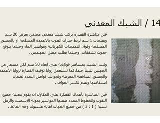 ‫بعرض‬ ‫مجلفن‬ ‫معدني‬ ‫شبك‬ ‫يركب‬ ‫صارة‬20‫سم‬
‫بالجسور‬ ‫او‬ ‫المسلحة‬ ‫باالعمدة‬ ‫الطوب‬ ‫جدران‬ ‫لربط‬
‫يتوقع‬ ‫وحيثما‬ ‫الماء‬ ‫ومواسير‬ ‫الكھربائية‬ ‫التمديدات‬
‫المھندس‬ ‫ممثل‬ ‫يطلب‬ ‫وحيثما‬. ‫المھندس‬ ‫ممثل‬ ‫يطلب‬ ‫وحيثما‬.
‫ابعاد‬ ‫على‬ ‫فوالذية‬ ‫سامير‬50‫من‬ ‫مسمار‬ ‫لكل‬ ‫سم‬
‫ة‬ ‫اال‬ ‫ا‬ ‫ا‬ ‫ل‬ ‫ة‬ ‫ا‬ ‫ال‬ ‫ق‬ ‫ا‬ ‫ا‬ ‫ل‬ ‫ا‬ ‫ك‬ ‫ا‬‫االعمدة‬ ‫لزوايا‬ ‫القصارة‬ ‫توقيف‬ ‫زوايا‬ ‫تستعمل‬ ‫يدا،كما‬
‫لضمان‬ ‫التمدد‬ ‫فواصل‬ ‫ولجوانب‬ ‫المعرضة‬ ‫طة‬
‫الحواف‬ ‫تكسر‬.
‫جميع‬ ‫بتعبئة‬ ‫يقوم‬ ‫ان‬ ‫المقاول‬ ‫على‬ ‫القصارة‬ ‫عمال‬
‫مل‬ ‫وال‬ ‫االسمنت‬ ‫بمونة‬ ‫المواس‬ ‫ضمنھا‬ ‫الممدد‬‫والرمل‬ ‫االسمنت‬ ‫بمونة‬ ‫المواسير‬ ‫ضمنھا‬ ‫الممدد‬
‫الحائط‬ ‫وجه‬ ‫مستوى‬ ‫لغاية‬ ‫الجھات‬ ‫جميع‬ ‫من‬.
14/‫عدن‬ ‫ال‬ ‫ك‬ ‫الش‬ 14/‫المعدني‬ ‫الشبك‬
‫القص‬ ‫مباشرة‬ ‫قبل‬
‫وبفتحات‬1‫ل‬ ‫سم‬
‫ا‬ ‫وفوق‬ ‫المسلحة‬
،‫تشققات‬ ‫حدوث‬،‫تشققات‬ ‫حدوث‬
‫بمس‬ ‫الشبك‬ ‫وثبت‬
ً‫ا‬ ‫ال‬‫جي‬ ‫تثبيتا‬ ‫الجھتين‬
‫الساقط‬ ‫والجسور‬
‫وعدم‬ ‫استقامتھا‬
‫بأع‬ ‫المباشرة‬ ‫قبل‬
‫والخطوط‬ ‫الثقو‬‫والخطوط‬ ‫الثقوب‬
‫نسبة‬)1:3(‫م‬
 