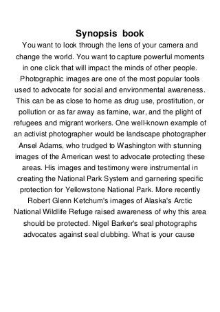 Synopsis book
You want to look through the lens of your camera and
change the world. You want to capture powerful moments
in one click that will impact the minds of other people.
Photographic images are one of the most popular tools
used to advocate for social and environmental awareness.
This can be as close to home as drug use, prostitution, or
pollution or as far away as famine, war, and the plight of
refugees and migrant workers. One well-known example of
an activist photographer would be landscape photographer
Ansel Adams, who trudged to Washington with stunning
images of the American west to advocate protecting these
areas. His images and testimony were instrumental in
creating the National Park System and garnering specific
protection for Yellowstone National Park. More recently
Robert Glenn Ketchum's images of Alaska's Arctic
National Wildlife Refuge raised awareness of why this area
should be protected. Nigel Barker's seal photographs
advocates against seal clubbing. What is your cause
 