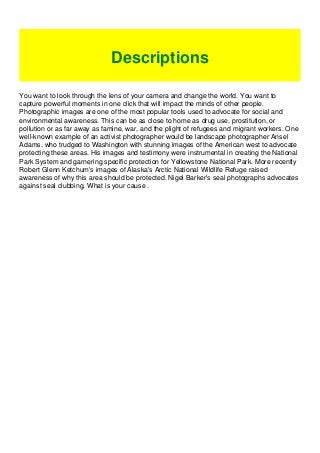 You want to look through the lens of your camera and change the world. You want to
capture powerful moments in one click that will impact the minds of other people.
Photographic images are one of the most popular tools used to advocate for social and
environmental awareness. This can be as close to home as drug use, prostitution, or
pollution or as far away as famine, war, and the plight of refugees and migrant workers. One
well-known example of an activist photographer would be landscape photographer Ansel
Adams, who trudged to Washington with stunning images of the American west to advocate
protecting these areas. His images and testimony were instrumental in creating the National
Park System and garnering specific protection for Yellowstone National Park. More recently
Robert Glenn Ketchum's images of Alaska's Arctic National Wildlife Refuge raised
awareness of why this area should be protected. Nigel Barker's seal photographs advocates
against seal clubbing. What is your cause .
Descriptions
 