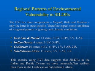 Regional Patterns of Environmental
         Vulnerability in SILDEs
The EVI has three components – Hazards, Risks and Resilience –
only the latter is state-specific. Therefore expect some semblance
of a regional pattern of geology and climatic conditions.

•   East Asia & Pacific: 13 states; 5-EV, 4-HV, 3-V, 1-AR.
•   Indian Ocean: 4 states; 1-EV; 3-HV.
•   Caribbean: 16 states; 4-EV, 6-HV, 1-V, 3-AR, 2-R.
•   Sub-Saharan Africa: 11 states; 5-V, 3-AR, 3-R.

This exercise using EVI data suggests that SILDEs in the
Indian and Pacific Oceans are more vulnerable/less resilient
than those in the Caribbean or Sub-Saharan Africa.
 