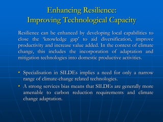 Enhancing Resilience:
    Improving Technological Capacity
Resilience can be enhanced by developing local capabilities to
close the ‘knowledge gap’ to aid diversification, improve
productivity and increase value added. In the context of climate
change, this includes the incorporation of adaptation and
mitigation technologies into domestic productive activities.

• Specialisation in SILDEs implies a need for only a narrow
  range of climate-change related technologies.
• A strong services bias means that SILDEs are generally more
  amenable to carbon reduction requirements and climate
  change adaptation.
 