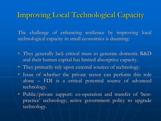 Improving Local Technological Capacity

The challenge of enhancing resilience by improving local
technological capacity in small economies is daunting:

• They generally lack critical mass to generate domestic R&D
  and their human capital has limited absorptive capacity.
• They primarily rely upon external sources of technology.
• Issue of whether the private sector can perform this role
  alone – FDI is a critical potential source of advanced
  technology.
• Public/private support: co-operation and transfer of ‘best-
  practice’ technology; active government policy to upgrade
  technology.
 