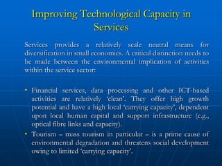 Improving Technological Capacity in
               Services
Services provides a relatively scale neutral means for
diversification in small economies. A critical distinction needs to
be made between the environmental implication of activities
within the service sector:

• Financial services, data processing and other ICT-based
  activities are relatively ‘clean’. They offer high growth
  potential and have a high local ‘carrying capacity’, dependent
  upon local human capital and support infrastructure (e.g.,
  optical fibre links and capacity).
• Tourism – mass tourism in particular – is a prime cause of
  environmental degradation and threatens social development
  owing to limited ‘carrying capacity’.
 