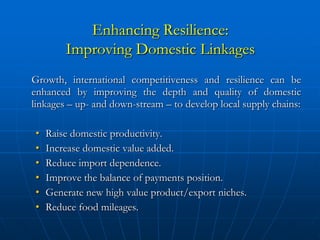 Enhancing Resilience:
        Improving Domestic Linkages
Growth, international competitiveness and resilience can be
enhanced by improving the depth and quality of domestic
linkages – up- and down-stream – to develop local supply chains:

•   Raise domestic productivity.
•   Increase domestic value added.
•   Reduce import dependence.
•   Improve the balance of payments position.
•   Generate new high value product/export niches.
•   Reduce food mileages.
 