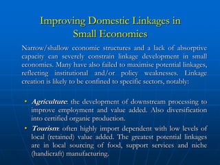 Improving Domestic Linkages in
            Small Economies
Narrow/shallow economic structures and a lack of absorptive
capacity can severely constrain linkage development in small
economies. Many have also failed to maximise potential linkages,
reflecting institutional and/or policy weaknesses. Linkage
creation is likely to be confined to specific sectors, notably:

• Agriculture: the development of downstream processing to
  improve employment and value added. Also diversification
  into certified organic production.
• Tourism: often highly import dependent with low levels of
  local (retained) value added. The greatest potential linkages
  are in local sourcing of food, support services and niche
  (handicraft) manufacturing.
 