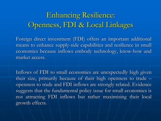 Enhancing Resilience:
     Openness, FDI & Local Linkages
Foreign direct investment (FDI) offers an important additional
means to enhance supply-side capabilities and resilience in small
economies because inflows embody technology, know-how and
market access.

Inflows of FDI to small economies are unexpectedly high given
their size, primarily because of their high openness to trade –
openness to trade and FDI inflows are strongly related. Evidence
suggests that the fundamental policy issue for small economies is
not attracting FDI inflows but rather maximising their local
growth effects.
 