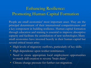 Enhancing Resilience:
  Promoting Human Capital Formation
People are small economies’ most important asset. They are the
principal determinant of their international competitiveness and
a key component in building resilience. Human capital formation
through education and training is essential to improve absorptive
capacity and facilitate the assimilation of new technologies. Many
small economies have invested heavily in their human capital but
several critical issues arise:
 • High levels of migratory outflows, particularly of key skills.
 • High dependence upon worker remittances.
 • Need to create appropriate local employment opportunities
   to match skill creation to reverse ‘brain drain’ .
 • Climate change pressure for further out-migration.
 